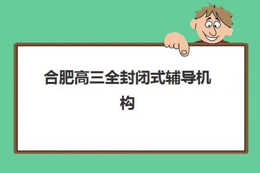 合肥高三全封闭式辅导机构排名如何科学选择？2025年最新榜单解析、择校标准与成功案例全攻略