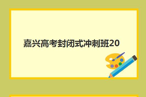 嘉兴高考封闭式冲刺班2025年时间具体时间如何查询？最新开学日程、课程安排与科学择校全指南