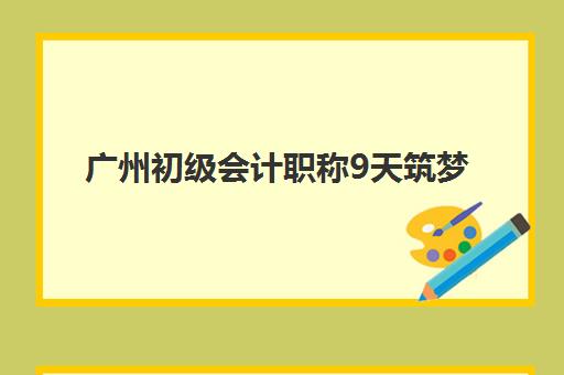 广州初级会计职称9天筑梦课程预报名如何操作？考点专业要求与2025年速成备考全攻略