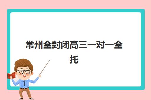 常州全封闭高三一对一全托预报名时间2026年如何安排？最新时间节点、机构对比与择校全攻略