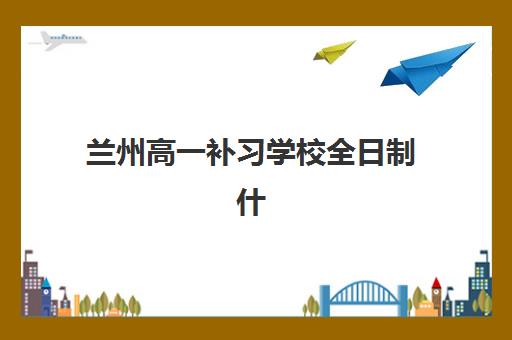 兰州高一补习学校全日制什么时候报名考试？2025年最新报名时间表、考试安排与择校全指南