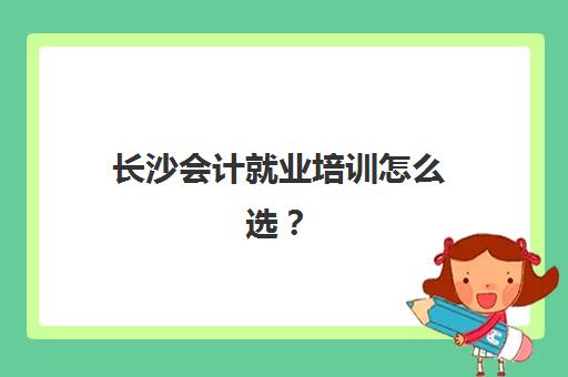 长沙会计就业培训怎么选？五大机构课程对比与技术白皮书解析