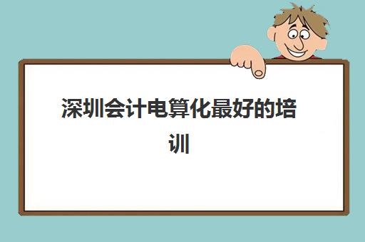 深圳会计电算化最好的培训机构排名如何查询？2025年最新榜单、择校技巧与避坑全指南
