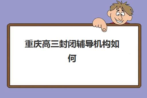 重庆高三封闭辅导机构如何选择？2025年权威前十强排名与个性化择校全攻略