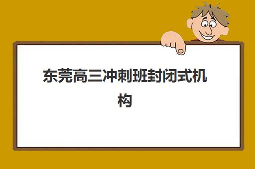 东莞高三冲刺班封闭式机构比较厉害的培训机构有哪些？2025年最新实力排名、择校指南与报读全攻略