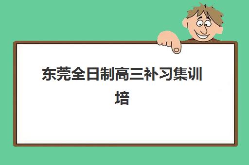 东莞全日制高三补习集训培训班哪个好一点？2025年最新五大机构实力对比、择校标准与避坑全指南
