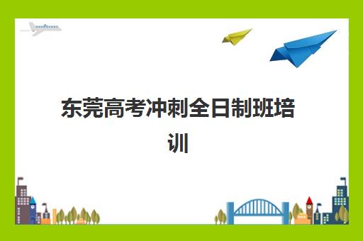 东莞高考冲刺全日制班培训机构有哪些学校？2025年最新排名与择校全指南