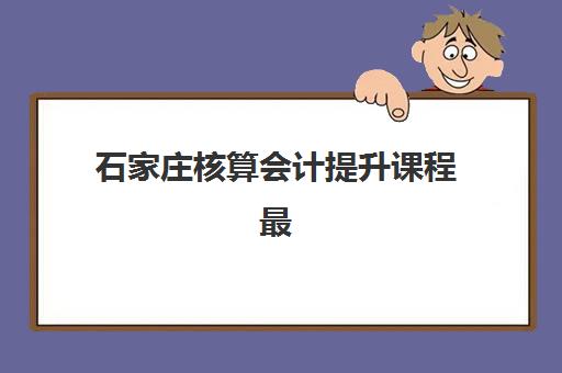 石家庄核算会计提升课程最好的培训机构排名？2025年五大机构深度解析与避坑指南