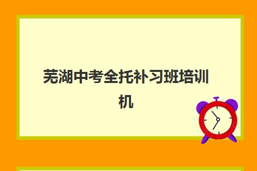 芜湖中考全托补习班培训机构有哪些学校好？2025年最新测评与择校指南