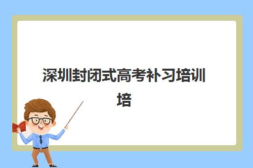 深圳封闭式高考补习培训培训班哪个好一点？2025年最新权威排名、各校特色解析与科学择校全指南