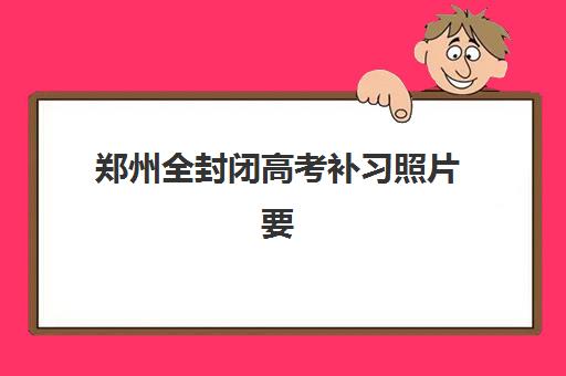 郑州全封闭高考补习照片要求是什么样的？2025年最新规格标准、拍摄技巧与常见问题全解析