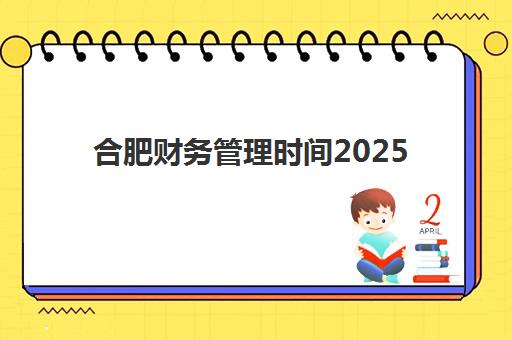 合肥财务管理时间2025年考试时间如何安排？最新考试日程、科目时长与备考全攻略