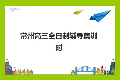 常州高三全日制辅导集训时间2025具体时间如何安排？最新课程表、择校指南与备考全攻略