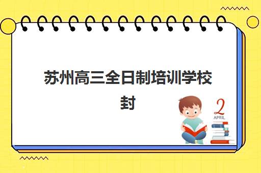 苏州高三全日制培训学校封闭式集训营有哪些？2025年最新排名榜单、各校特色对比与科学择校全指南
