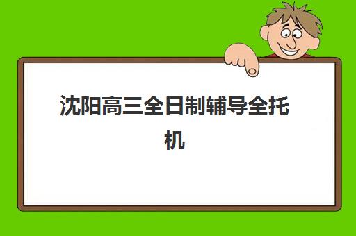 沈阳高三全日制辅导全托机构培训学校排名一览表如何解读？2025年最新权威榜单、择校指南与成功案例解析