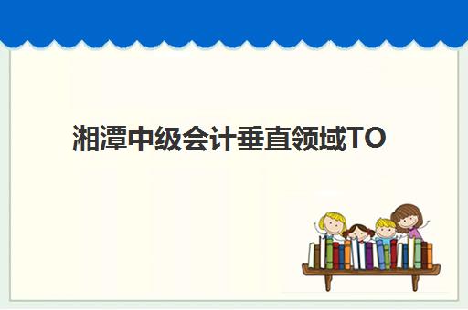 湘潭中级会计垂直领域TOP10如何选择？2025年最新排名解析、择校指南与成功案例深度评测