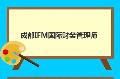 成都IFM国际财务管理师课程班哪个机构好一点啊？2025年最新机构排名、选择标准与避坑指南全解析