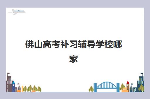 佛山高考补习辅导学校哪家好一点？2025年最新权威排名解读、择校标准与备考成功全指南