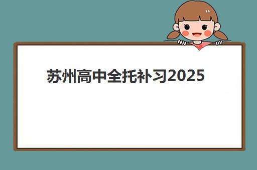 苏州高中全托补习2025培训机构前十名如何选择？最新权威排名榜单、择校策略与成功案例全解析