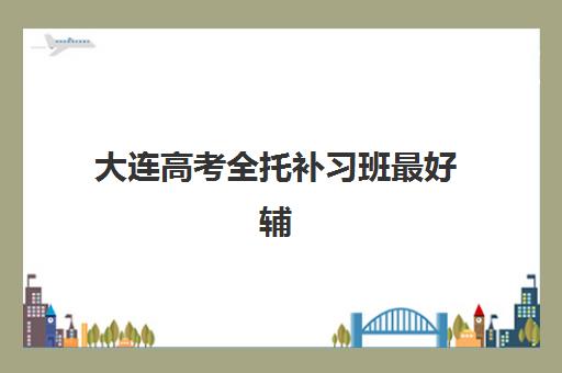 大连高考全托补习班最好辅导学校有哪些？2025年最新权威排名与择校全攻略