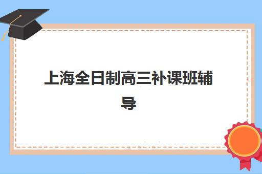 上海全日制高三补课班辅导机构有哪些学校，2025年最新排名与择校全攻略