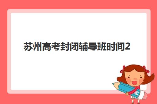 苏州高考封闭辅导班时间2025考试时间表详解：附各机构收费对比与择校指南