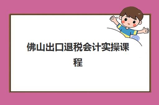 佛山出口退税会计实操课程集训班哪个好一点？2025年最新权威排名、选择标准与全攻略深度解析