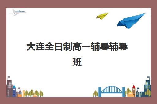 大连全日制高一辅导辅导班有哪些学校可以报？2025年权威Top10榜单、各校特色解析与科学择校全攻略