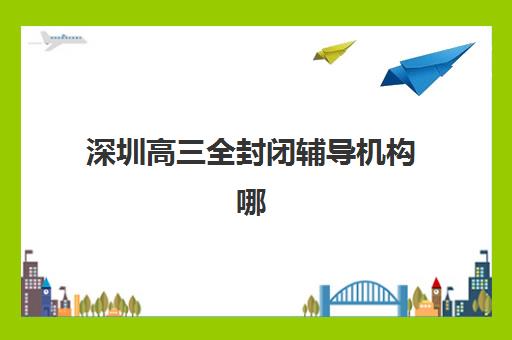 深圳高三全封闭辅导机构哪家强？2025年最新实力对比与择校全攻略