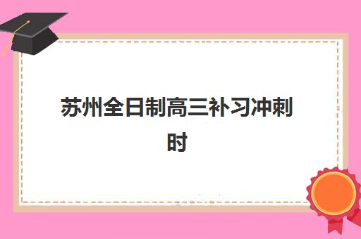 苏州全日制高三补习冲刺时间2025考试时间如何规划？最新模拟考试时间表与备考全指南