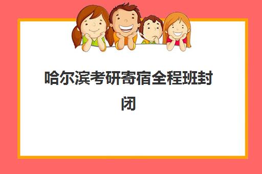 哈尔滨考研寄宿全程班封闭式集训营有哪些学校可选？2025年最新排名、课程特色与择校全指南