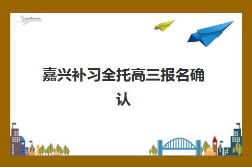 嘉兴补习全托高三报名确认时间表在哪看？2025年最新时间节点、各校安排汇总与报名操作指南