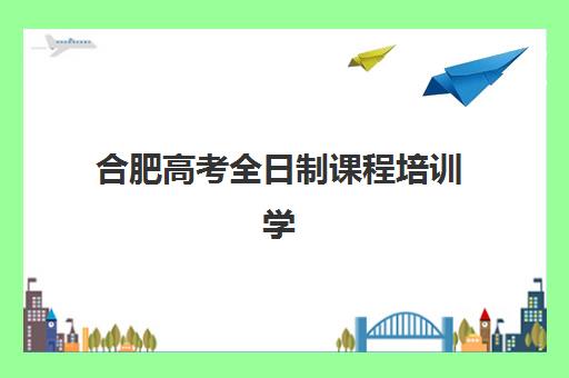 合肥高考全日制课程培训学校排名前十名如何选择？2025年最新榜单与择校全攻略