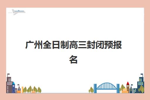 广州全日制高三封闭预报名时间2026如何查询最准确？最新时间表、报名流程与择校指南全解析