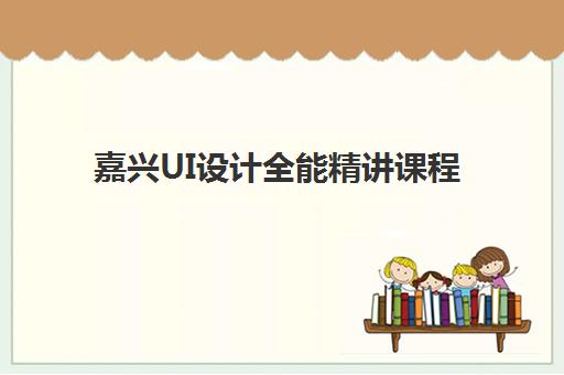 嘉兴UI设计全能精讲课程培训班哪个最好一点？2025年最新排名榜单、课程特色对比与择校全指南