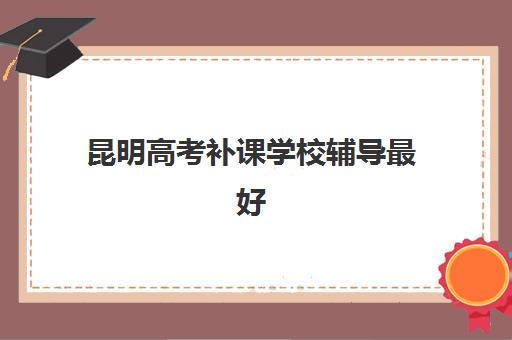 昆明高考补课学校辅导最好辅导学校有哪些？2025年最新排名解析、择校指南与成功案例全攻略