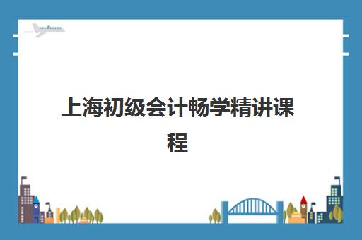 上海初级会计畅学精讲课程辅导培训机构哪家好？2025年最新权威排名与科学择校全指南
