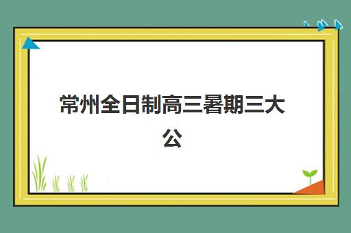 常州全日制高三暑期三大公办机构如何选？2025年特色对比与科学择校全指南