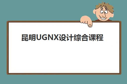 昆明UGNX设计综合课程用户满意度标杆机构如何选择？2025年最新十大权威排名、择校标准与避坑全指南