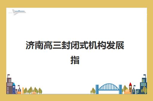 济南高三封闭式机构发展指数TOP5如何选择？2025年最新权威榜单、各校特色解析与科学择校全指南