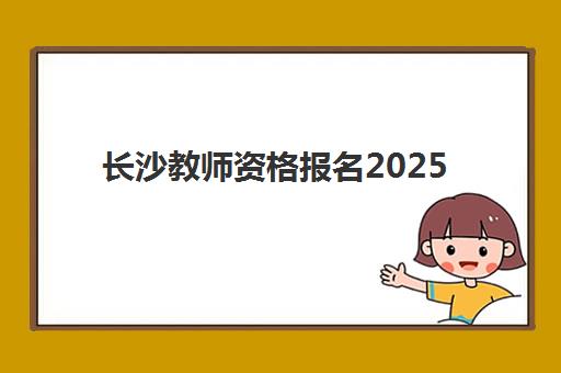 长沙教师资格报名2025报名时间表如何查询？最新时间节点、报名流程与备考指南全解析