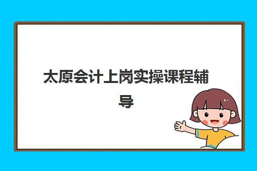 太原会计上岗实操课程辅导班排名一览表如何科学参考？2025年权威榜单解析、择校指南与就业前景分析