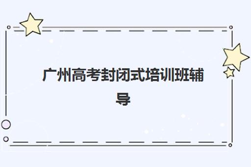 广州高考封闭式培训班辅导培训机构哪家好?2025年最新权威排名解析、择校标准与冲刺备考全指南 广州高考封闭式培训班辅导培训机构哪家好?2025年最新权威排名解析、择校标准与冲刺备考全指南