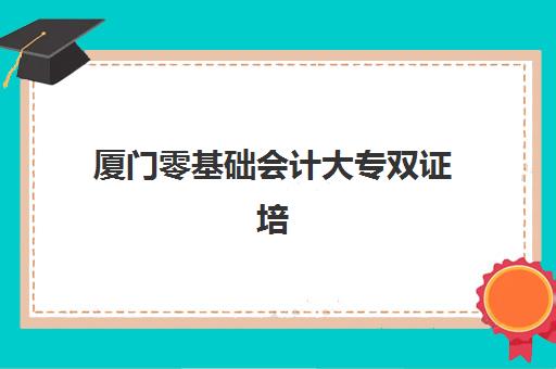 厦门零基础会计大专双证培训课程2025年要求多少分？最新分数标准、备考策略与择校指南全解析