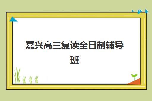 嘉兴高三复读全日制辅导班有哪些学校可以报？2025年最新排名、择校指南与成功案例全解析