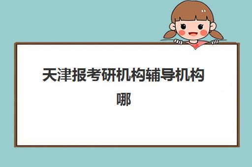 天津报考研机构辅导机构哪家强一点？2025年最新实力榜单揭晓、各机构优势解析与科学选择指南