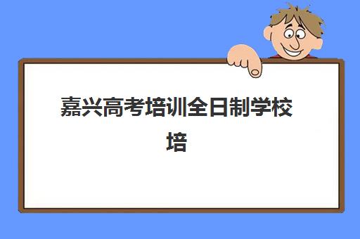 嘉兴高考培训全日制学校培训机构寄宿基地有哪些？2025年十大权威排名与择校全攻略