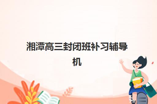 湘潭高三封闭班补习辅导机构最新排行榜如何查询？2025年权威榜单解读、择校指南与报读全攻略