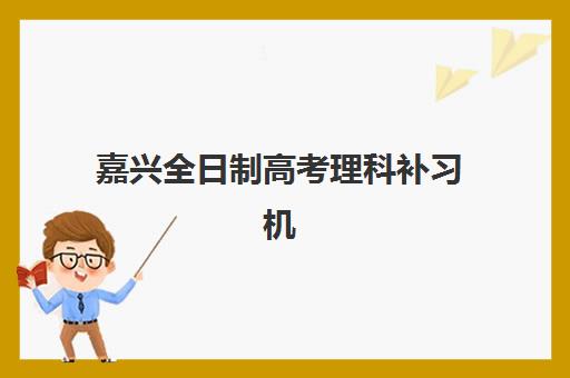 嘉兴全日制高考理科补习机构服务透明度如何？2025年最新评估标准与权威机构榜单