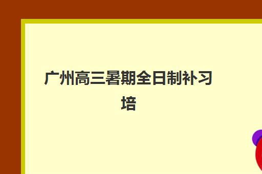 广州高三暑期全日制补习培训学校排名一览表如何查询？2025年最新TOP10权威榜单、各校特色与性价比全解析
